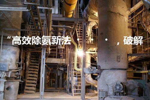 “高效除氨新法，破解氨氮廢水超標難題”